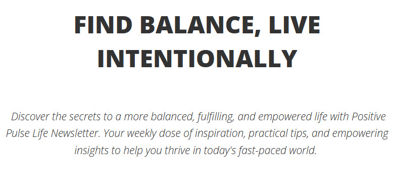 This is a text block that reads, "Find balance, live intentionally. Discover the secrets to a more balanced, fulfilling, and empowered life with Positive Pulse Life Newsletter. Your weekly dose of inspiration, practical tips, and empowering insights to help you thrive in today's fast-paced world."